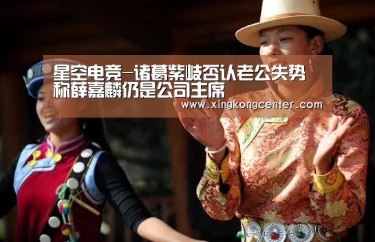 星空电竞-诸葛紫岐否认老公失势 称薛嘉麟仍是公司主席(图1) 星空电竞